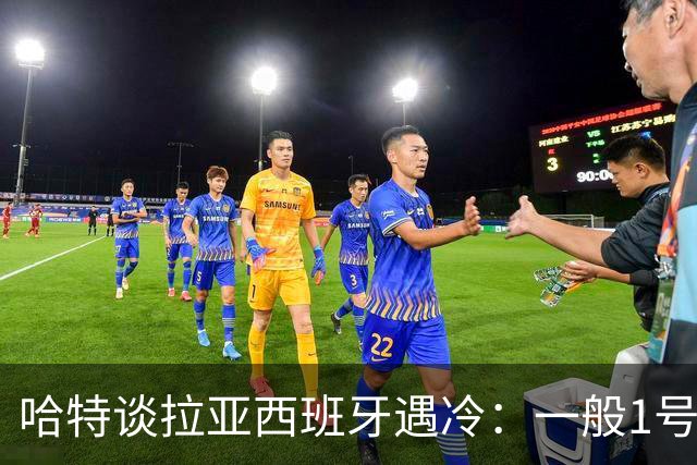 哈特谈拉亚西班牙遇冷：一般1号门将自己不犯错，教练很难换人的