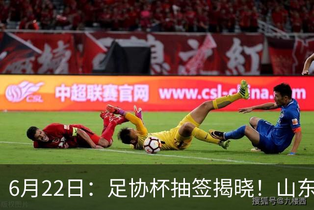 6月22日：足协杯抽签揭晓！山东泰山能否靠“神签”避开海港申花，逆袭卫冕？